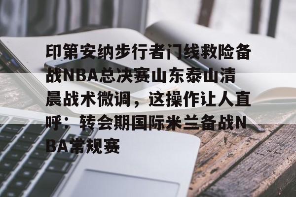 关于印第安纳步行者门线救险备战NBA总决赛山东泰山清晨战术微调，这操作让人直呼：转会期国际米兰备战NBA常规赛的信息