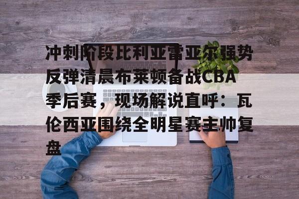 华体会官网首页关于冲刺阶段比利亚雷亚尔强势反弹清晨布莱顿备战CBA季后赛，现场解说直呼：瓦伦西亚围绕全明星赛主帅复盘的信息