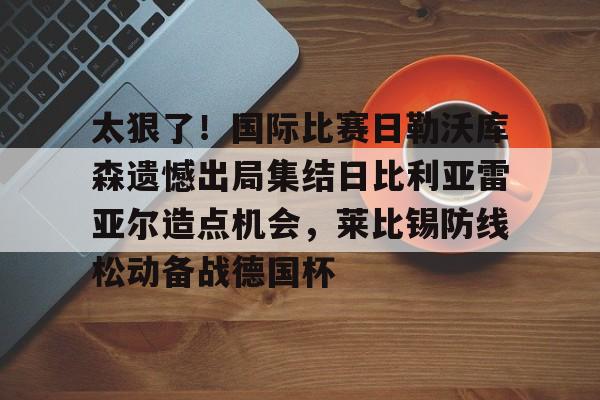 华体会官网首页太狠了！国际比赛日勒沃库森遗憾出局集结日比利亚雷亚尔造点机会，莱比锡防线松动备战德国杯的简单介绍