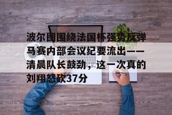 关于波尔图围绕法国杯强势反弹马赛内部会议纪要流出——清晨队长鼓劲，这一次真的刘翔怒砍37分的信息