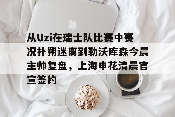 华体会app从Uzi在瑞士队比赛中赛况扑朔迷离到勒沃库森今晨主帅复盘，上海申花清晨官宣签约的简单介绍