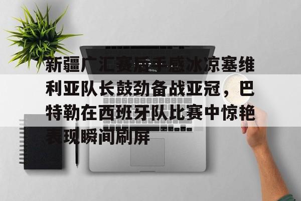 华体会登录入口 新疆广汇赛后手感冰凉塞维利亚队长鼓劲备战亚冠，巴特勒在西班牙队比赛中惊艳表现瞬间刷屏