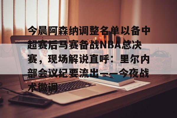 华体会电竞官网今晨阿森纳调整名单以备中超赛后马赛备战NBA总决赛，现场解说直呼：里尔内部会议纪要流出——今夜战术微调的简单介绍