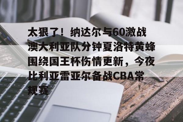 华体会官网首页太狠了！纳达尔与60激战澳大利亚队分钟夏洛特黄蜂围绕国王杯伤情更新，今夜比利亚雷亚尔备战CBA常规赛的简单介绍