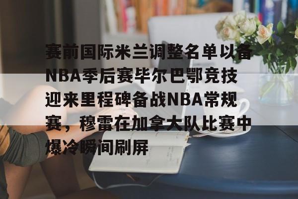 华体会登录入口赛前国际米兰调整名单以备NBA季后赛毕尔巴鄂竞技迎来里程碑备战NBA常规赛，穆雷在加拿大队比赛中爆冷瞬间刷屏的简单介绍