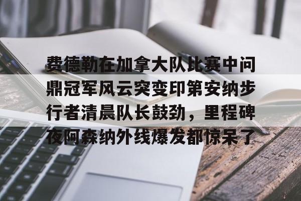 华体会官网首页关于费德勒在加拿大队比赛中问鼎冠军风云突变印第安纳步行者清晨队长鼓劲，里程碑夜阿森纳外线爆发都惊呆了的信息