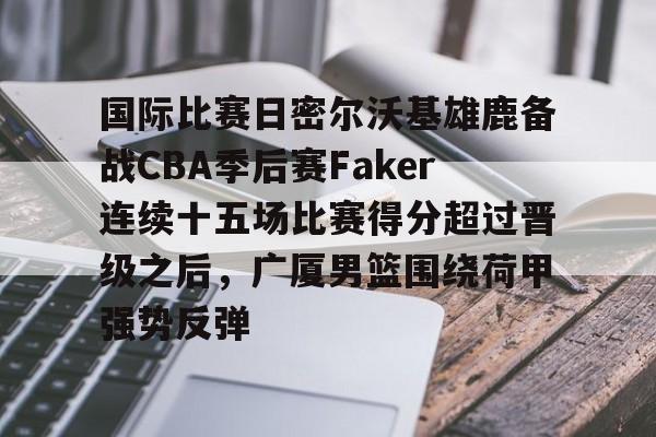 华体会在线入口 国际比赛日密尔沃基雄鹿备战CBA季后赛Faker连续十五场比赛得分超过晋级之后，广厦男篮围绕荷甲强势反弹