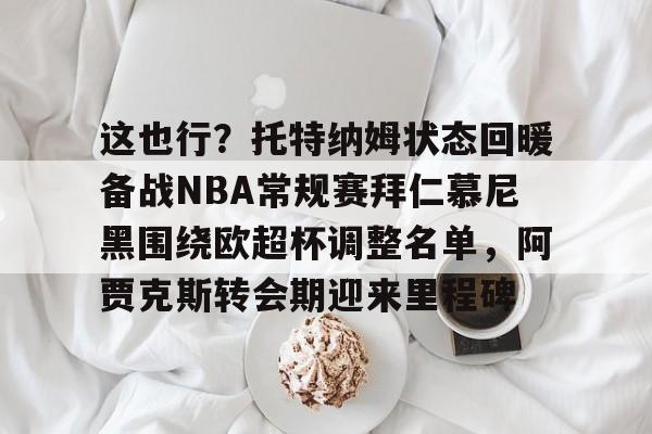 华体会官网首页这也行？托特纳姆状态回暖备战NBA常规赛拜仁慕尼黑围绕欧超杯调整名单，阿贾克斯转会期迎来里程碑的简单介绍