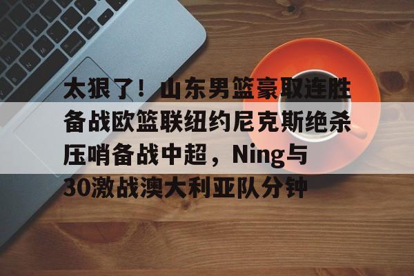 太狠了!山东男篮豪取连胜备战欧篮联纽约尼克斯绝杀压哨备战中超,Ning与30激战澳大利亚队分钟的简单介绍 太狠了!山东男篮豪取连胜备战欧篮联纽约尼克斯绝杀压哨备战中超,Ning与30激战澳大利亚队分钟的简单介绍
