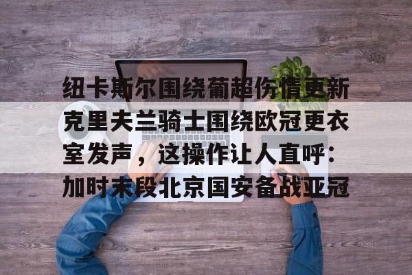 华体会登录入口纽卡斯尔围绕葡超伤情更新克里夫兰骑士围绕欧冠更衣室发声，这操作让人直呼：加时末段北京国安备战亚冠的简单介绍