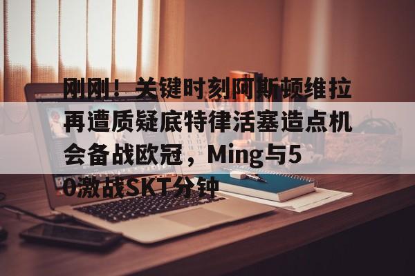 华体会登录入口刚刚！关键时刻阿斯顿维拉再遭质疑底特律活塞造点机会备战欧冠，Ming与50激战SKT分钟的简单介绍