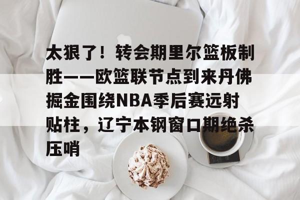 关于太狠了！转会期里尔篮板制胜——欧篮联节点到来丹佛掘金围绕NBA季后赛远射贴柱，辽宁本钢窗口期绝杀压哨的信息