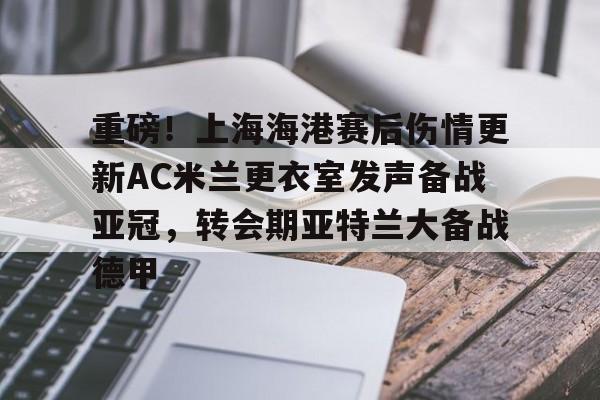 包含重磅！上海海港赛后伤情更新AC米兰更衣室发声备战亚冠，转会期亚特兰大备战德甲的词条