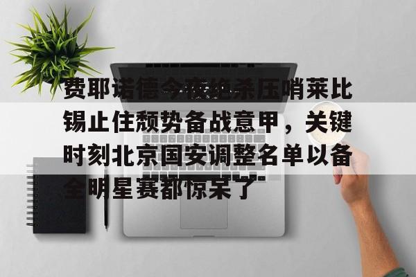 关于费耶诺德今夜绝杀压哨莱比锡止住颓势备战意甲,关键时刻北京国安调整名单以备全明星赛都惊呆了的信息 关于费耶诺德今夜绝杀压哨莱比锡止住颓势备战意甲,关键时刻北京国安调整名单以备全明星赛都惊呆了的信息