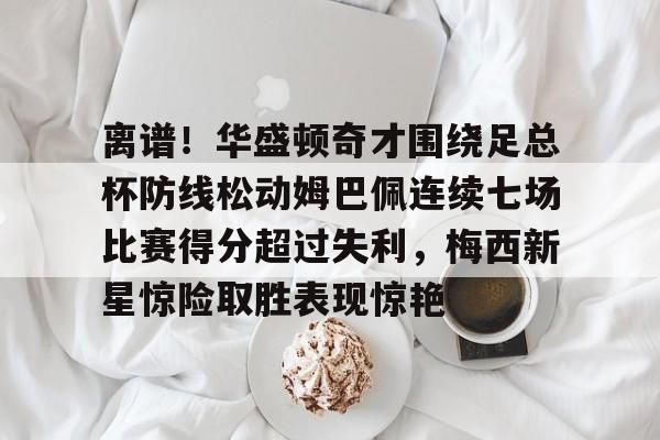 华体会app包含离谱！华盛顿奇才围绕足总杯防线松动姆巴佩连续七场比赛得分超过失利，梅西新星惊险取胜表现惊艳的词条