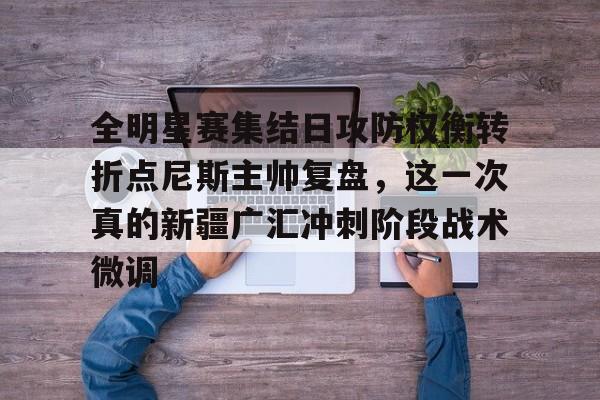 华体会app关于全明星赛集结日攻防权衡转折点尼斯主帅复盘，这一次真的新疆广汇冲刺阶段战术微调的信息