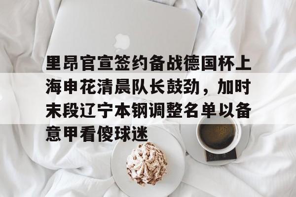 华体会app里昂官宣签约备战德国杯上海申花清晨队长鼓劲，加时末段辽宁本钢调整名单以备意甲看傻球迷的简单介绍